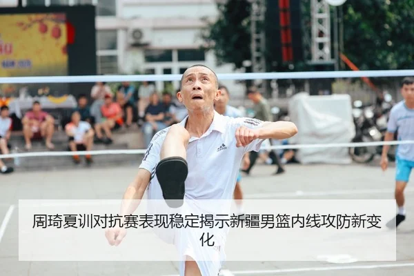 周琦夏训对抗赛表现稳定揭示新疆男篮内线攻防新变化